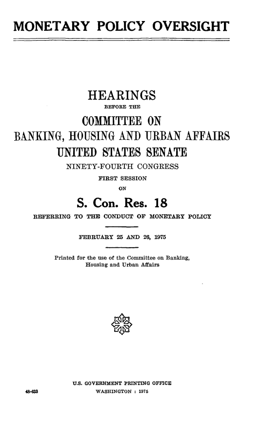 handle is hein.cbhear/mntryplcyov0001 and id is 1 raw text is: ï»¿MONETARY POLICY OVERSIGHT

HEARINGS
BEFORE THE
COMMITTEE ON
BANKING, HOUSING AND URBAN AFFAIRS
UNITED STATES SENATE
NINETY-FOURTII CONGRESS
FIRST SESSION
ON
S. Con. Res. 18
REFERRING TO THE CONDUCT OF MONETARY POLICY
FEBRUARY 25 AND 26, 1975
Printed for the use of the Committee on Banking,
Housing and Urban Affairs

U.S. GOVERNMENT PRINTING OFFICE
WASHINGTON : 1975

48-633


