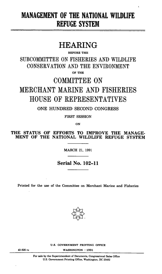 handle is hein.cbhear/mnwrs0001 and id is 1 raw text is: MANAGEMENT OF THE NATIONAL WILDLIFE
REFUGE SYSTEM
HEARING
BEFORE THE
SUBCOMMITTEE ON FISHERIES AND WILDLIFE
CONSERVATION AND TUE ENVIRONMENT
OF THE
COMMITTEE ON
MERCHANT MARINE AND FISHERIES
HOUSE OF REPRESENTATIVES
ONE HUNDRED SECOND CONGRESS
FIRST SESSION
ON
THE STATUS OF EFFORTS TO IMPROVE THE MANAGE-
MENT OF THE NATIONAL WILDLIFE REFUGE SYSTEM
MARCH 21, 1991
Serial No. 102-11
Printed for the use of the Committee on Merchant Marine and Fisheries
U.S. GOVERNMENT PRINTING OFFICE
43-826 AWASHINGTON : 1991
For sale by the Superintendent of Documents, Congressional Sales Office
U.S. Government Printing Office, Washington. DC 20402


