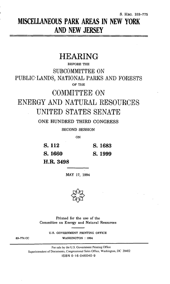 handle is hein.cbhear/mpany0001 and id is 1 raw text is: S. HRG. 103-775
MISCELLANEOUS PARK AREAS IN NEW YORK
AND NEW JERSEY
HEARING
BEFORE THE
SUBCOMMITTEE ON
PUBLIC-LANDS, NATIONAL PARKS AND FORESTS
OF THE
COMMITTEE ON
ENERGY AND NATURAL RESOURCES
UNITED STATES SENATE
ONE HUNDRED THIRD CONGRESS
SECOND SESSION
ON
S. 112               S. 1683
S. 1660              S. 1999
H.R. 3498
MAY 17, 1994
Printed for the use of the
Committee on Energy and Natural Resources
U.S. GOVERNMENT PRINTING OFFICE
83-774 CC           WASHINGTON : 1994
For sale by the U.S. Government Printing Office
Superintendent of Documents, Congressional Sales Office, Washington, DC 20402
ISBN 0-16-046040-9


