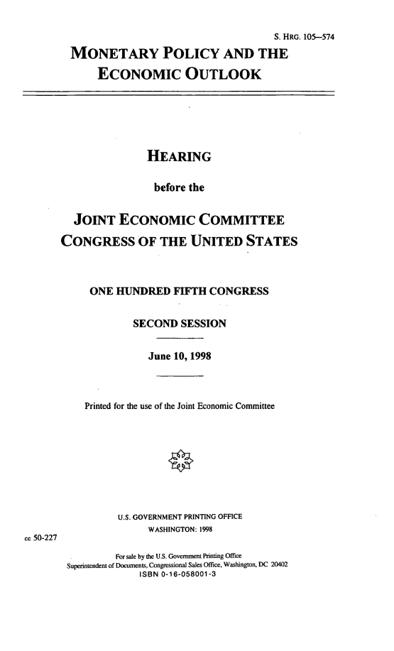 handle is hein.cbhear/mpeco0001 and id is 1 raw text is: 

                                    S. HRG. 105-574
MONETARY POLICY AND THE
     ECONOMIC OUTLOOK


               HEARING

                 before the


  JOINT ECONOMIC COMMITTEE

CONGRESS OF THE UNITED STATES



     ONE HUNDRED FIFTH CONGRESS

             SECOND SESSION

                June 10, 1998



    Printed for the use of the Joint Economic Committee








          U.S. GOVERNMENT PRINTING OFFICE
                WASHINGTON: 1998

          For sale by the U.S. Government Printing Office
 Superintendent of Documents, Congressional Sales Office, Washington, DC 20402
              ISBN 0-16-058001-3


cc 50-227


