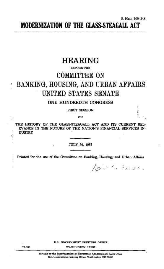 handle is hein.cbhear/mrngsa0001 and id is 1 raw text is: S. HRG. 100-248
MODERNIZATION OF THE GLASS-STEAGAll ACT

HEARING
BEFORE THE
COMMITTEE ON
BANKING, HOUSING, AND URBAN AFFAIRS
UNITED STATES SENATE
ONE HUNDREDTH CONGRESS
FIRST SESSION
ON
THE HISTORY OF THE GLASS-STEAGALL ACT AND ITS CURRENT REL-
EVANCE IN THE FUTURE OF THE NATION'S FINANCIAL SERVICES IN-
DUSTRY
JULY 30, 1987
Printed for the use of the Committee on Banking, Housing, and Urban Affairs

77-182

U.S. GOVERNMENT PRINTING OFFICE
WASHINGTON :1987
For sale by the Superintendent of Documents, Congressional Sales Office
U.S. Government Printing Office, Washington, DC 20402


