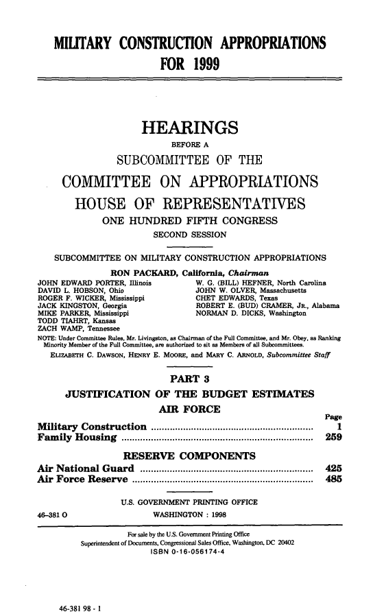 handle is hein.cbhear/mtcaiii0001 and id is 1 raw text is: MIUTARY CONSTRUCTION APPROPRIATIONS
FOR 1999
HEARINGS
BEFORE A
SUBCOMMITTEE OF THE
COMMITTEE ON APPROPRIATIONS
HOUSE OF REPRESENTATIVES
ONE HUNDRED FIFTH CONGRESS
SECOND SESSION
SUBCOMMITTEE ON MILITARY CONSTRUCTION APPROPRIATIONS
RON PACKARD, California, Chairman
JOHN EDWARD PORTER, Illinois     W. G. (BILL) HEFNER, North Carolina
DAVID L. HOBSON, Ohio            JOHN W. OLVER, Massachusetts
ROGER F. WICKER, Mississippi     CHET EDWARDS, Texas
JACK KINGSTON, Georgia           ROBERT E. (BUD) CRAMER, JR., Alabama
MIKE PARKER, Mississippi         NORMAN D. DICKS, Washington
TODD TIAHRT, Kansas
ZACH WAMP, Tennessee
NOTE: Under Committee Rules, Mr. Livingston, as Chairman of the Full Committee, and Mr. Obey, as Ranking
Minority Member of the Full Committee, are authorized to sit as Members of all Subcommittees.
ELIZABETH C. DAWSON, HENRY E. MOORE, and MARY C. ARNOLD, Subcommittee Staff
PART 3
JUSTIFICATION OF THE BUDGET ESTIMATES
AIR FORCE
Page
Military Construction        ...................... ............  1
Family Housing           ...................................  259
RESERVE COMPONENTS
Air National Guard         ..........................  ...... 425
Air Force Reserve                       ................................. 485
U.S. GOVERNMENT PRINTING OFFICE
46-3810                 WASHINGTON : 1998
For sale by the U.S. Govemment Printing Office
Superintendent of Documents, Congressional Sales Office, Washington, DC 20402
ISBN 0-16-056174-4

46-381 98 - 1


