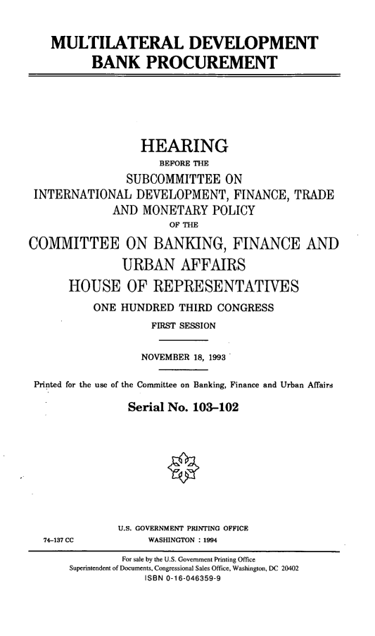 handle is hein.cbhear/mtldbp0001 and id is 1 raw text is: MULTILATERAL DEVELOPMENT
BANK PROCUREMENT
HEARING
BEFORE THE
SUBCOMMITTEE ON
INTERNATIONAL DEVELOPMENT, FINANCE, TRADE
AND MONETARY POLICY
OF THE
COMMITTEE ON BANKING, FINANCE AND
URBAN AFFAIRS
HOUSE OF REPRESENTATIVES
ONE HUNDRED THIRD CONGRESS
FIRST SESSION
NOVEMBER 18, 1993
Printed for the use of the Committee on Banking, Finance and Urban Affairs
Serial No. 103-102
U.S. GOVERNMENT PRINTING OFFICE
74-137 CC     WASHINGTON : 1994

For sale by the U.S. Government Printing Office
Superintendent of Documents, Congressional Sales Office, Washington, DC 20402
ISBN 0-16-046359-9


