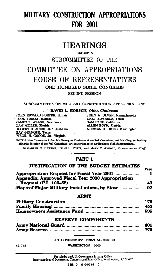 handle is hein.cbhear/mtycai0001 and id is 1 raw text is: MIUTARY CONSTRUCTION APPROPRIATIONS
FOR 2001
HEARINGS
BEFORE A
SUBCOMMITTEE OF THE
.COMMITTEE ON APPROPRIATIONS
HOUSE OF REPRESENTATIVES
ONE HUNDRED SIXTH CONGRESS
SECOND SESSION
SUBCOMMITTEE ON MILITARY CONSTRUCTION APPROPRIATIONS
DAVID L HOBSON,. Ohio, Chairman
JOHN EDWARD PORTER, Illinois      JOHN W. OLVER, Massachusetts
TODD TIAHRT, Kansas               CHET EDWARDS, Texas
JAMES T. WALSH, New York          SAM FARR, California
DAN MILLER, Florida              ALLEN BOYD, Florida
ROBERT B. ADERHOLT, Alabama       NORMAN D. DICKS, Washington
KAY GRANGER, Texas
VIRGIL H. GOODE, JR., Virginia
NOTE: Under Committee Rules, Mr. Young, as Chairman of the Full Committee, and Mr. Obey, as Ranking
Minority Member of the Full Committee, are authorized to sit asaMembers of all Subcommittees.
ELIZABETH C. DAWSON, BRIAN L.'PoTrs, and MARY C. ARNOLD, Subcommittee Staff
PART 1
JUSTIFICATION OF THE BUDGET ESTIMATES
Page
Appropriation Request for Fiscal Year 2001 ....................  I
Appendix: Approved Fiscal Year 2000 Appropriation
.'Request (P.L. 106-52)           .............................43
Maps-of MajorMilitary Installations, by State ................ 97
ARMY
M ilitary  Construction  .............................................................  175
Fam  ily  H ousing  ........................................................................  455
Homeowners Assistance Fund .............................................  595
RESERVE COMPONENTS
Arm  y  National Guard  .............................................................  601
Arm  y  Reserve  ...........................................................................  779
U.S. GOVERNMENT PRINTING OFFICE
62-742                   WASHINGTON : 2000
For sale by the U.S. Government Printing Office
Superintendent of Documents, Congressional Sales Office, Washington, DC 20402
ISBN 0-16-060341-2


