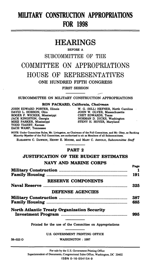 handle is hein.cbhear/mtycapii0001 and id is 1 raw text is: MIUTARY CONSTRUCTION APPROPRIATIONS
FOR 1998
HEARINGS
BEFORE A
SUBCOMMITTEE OF THE
COMMITTEE ON APPROPRIATIONS
HOUSE. OF REPRESENTATIVES
ONE HUNDRED FIFTH CONGRESS
FIRST SESSION
SUBCOMMITTEE ON MILITARY CONSTRUCTION APPROPRIATIONS
RON PACKARD, California, Chairman
JOHN EDWARD PORTER, Illinois        W. G. (BILL) HEFNER, North Carolina
DAVID L. HOBSON, Ohio               JOHN W. OLVER, Massachusetts
ROGER F. WICKER, Mississippi        CHET EDWARDS, Texas
JACK KINGSTON, Georgia              NORMAN D. DICKS, Washington
MIKE PARKER, Mississippi            STENY H. HOYER, Maryland
TODD TIAHRT, Kansas
ZACH WAMP, Tennessee
NOTE: Under Committee Rules, Mr. Livingston, as Chairman of the Full Committee, and Mr. Obey, as Ranking
Minority Metber of the Full Committee, are authorized to sit as Members of all Subcommittee
ELIZABETH C. DAWSON, HENRY E. MOORE, and MARY C. ARNoLD, Subcommittee Staff
PART 2
JUSTIFICATION OF THE BUDGET ESTIMATES
NAVY AND MARINE CORPS
Page
M ilitary  Construction   .............................................................  1
Fam  ily  H ousing  ........................................................................  191
RESERVE COMPONENTS
N aval Reserve   ...........................................................................  325
DEFENSE AGENCIES
M ilitary  Construction   .............................................................  387
Fam  ily  H ousing  ........................................................................  685
North Atlantic Treaty Organization Security
Investm  ent Program     ...........................................................  995
Printed for the use of the Committee on Appropriations
U.S. GOVERNMENT PRINTING OFFICE
38-0230                   WASHINGTON : 1997
For sale by the U.S. Government Printing Office
Superintendent of Documents, Congressional Sales Office, Washington, DC 20402
ISBN 0-16-054154-9


