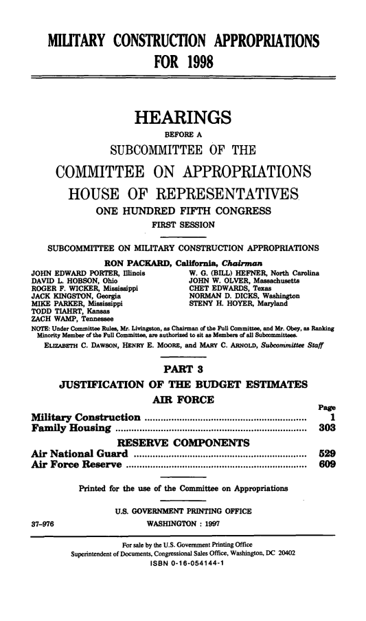 handle is hein.cbhear/mtycapiii0001 and id is 1 raw text is: MILITARY CONSTRUCTION APPROPRIATIONS
FOR 1998
HEARINGS
BEFORE A
SUBCOMMITTEE OF THE
COMMITTEE ON APPROPRIATIONS
HOUSE OF REPRESENTATIVES
ONE HUNDRED FIFTH CONGRESS
FIRST SESSION
SUBCOMMITTEE ON MILITARY CONSTRUCTION APPROPRIATIONS
RON PACKARD, California, Chairman
JOHN EDWARD PORTER, Illinois       W. G. (BILL) HEFNER, North Carolina
DAVID L. HOBSON, Ohio             JOHN W. OLVER, Massachusetts
ROGER F. WICKER, Mississippi       CHET EDWARDS, Texas
JACK KINGSTON, Georgia             NORMAN D. DICKS, Washington
MIKE PARKER, Mississippi           STENY H. HOYER, Maryland
TODD TIAHRT, Kansas
ZACH WAMP, Tennessee
NOTE: Under Committee Rules, Mr. Livingston, as Chairman of the Full Committee, and Mr. Obey, as Ranking
Minority Member of the Full Committee, are authorized to sit as Members of all Subcommittees.
ELIZABETH C. DAwsoN, HENRY E. MOORE, and MARY C. ARNoLD, Subcommittee Staff
PART 3
JUSTIFICATION OF THE BUDGET ESTIMATES
AIR FORCE
Page
Military Construction            ............   ...............  1
Fam  ily  H ousing  ........................................................................  303
RESERVE COMPONENTS
Air National Guard        ................................     529
Air Force Reserve          .................................   609
Printed for the use of the Committee on Appropriations
U.S. GOVERNMENT PRINTING OFFICE
37-976                   WASHINGTON : 1997
For sale by the U.S. Government Printing Office
Superintendent of Documents, Congressional Sales Office, Washington, DC 20402
ISBN 0-16-054144-1


