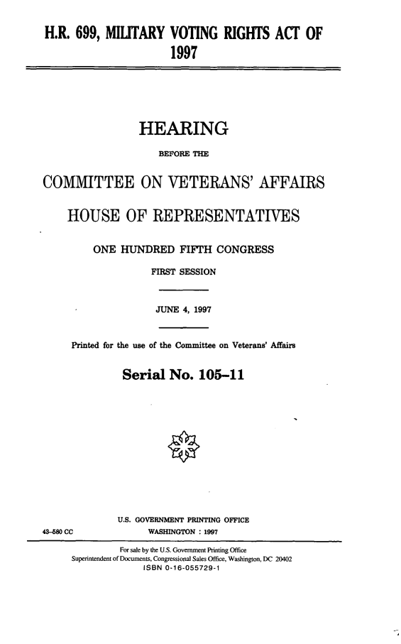 handle is hein.cbhear/mvra0001 and id is 1 raw text is: H.R. 699, MILITARY VOTING RIGHTS ACT OF
1997
HEARING
BEFORE THE
COMMITTEE ON VETERANS' AFFAIRS
HOUSE OF REPRESENTATIVES
ONE HUNDRED FIFTH CONGRESS
FIRST SESSION
JUNE 4, 1997
Printed for the use of the Committee on Veterans' Affairs
Serial No. 105-11
U.S. GOVERNMENT PRINTING OFFICE
43--680 CC            WASHINGTON : 1997
For sale by the U.S. Government Printing Office
Superintendent of Documents, Congressional Sales Office, Washington, DC 20402
ISBN 0-16-055729-1


