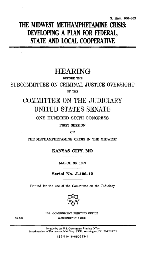 handle is hein.cbhear/mwmc0001 and id is 1 raw text is: 


                                          S. HRG. 106-403
   THE MIDWEST METHAMPHETAMINE CRISIS:
       DEVELOPING A PLAN FOR FEDERAL,
       STATE AND LOCAL COOPERATIVE





                   HEARING
                      BEFORE THE
SUBCOMMITTEE ON CRIMINAL JUSTICE OVERSIGHT
                        OF THE

     COMMITTEE ON THE JUDICIARY

          UNITED STATES SENATE
          ONE HUNDRED SIXTH CONGRESS
                     FIRST SESSION
                         ON
       THE METHAMPHETAMINE CRISIS IN THE MIDWEST

                 KANSAS CITY, MO

                    MARCH 30, 1999

                 Serial No. J-106-12

        Printed for the use of the Committee on the Judiciary




               U.S. GOVERNMENT PRINTING OFFICE
  62-681            WASHINGTON : 2000

               For sale by the U.S. Government Printing Office
        Superintendent of Documents, Mail Stop: SSOP, Washington, DC 20402-9328
                    ISBN 0-16-060333-1


