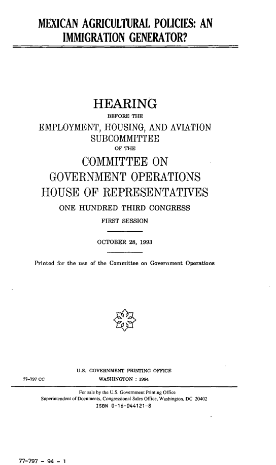 handle is hein.cbhear/mxagpo0001 and id is 1 raw text is: MEXICAN AGRICULTURAL POLICIES: AN
IMMIGRATION GENERATOR?
HEARING
BEFORE THE
EMPLOYMENT, HOUSING, AND AVIATION
SUBCOMMITTEE
OF THE
COMMITTEE ON
GOVERNMENT OPERATIONS
HOUSE OF REPRESENTATIVES
ONE HUNDRED THIRD CONGRESS
FIRST SESSION
OCTOBER 28, 1993
Printed for the use of the Committee on Government Operations
U.S. GOVERNMENT PRINTING OFFICE
77-797 CC            WASHINGTON : 1994
For sale by the U.S. Government Printing Office
Superintendent of Documents, Congressional Sales Office, Washington, DC 20402
ISBN 0-16-044121-8

77-797 - 94 - 1


