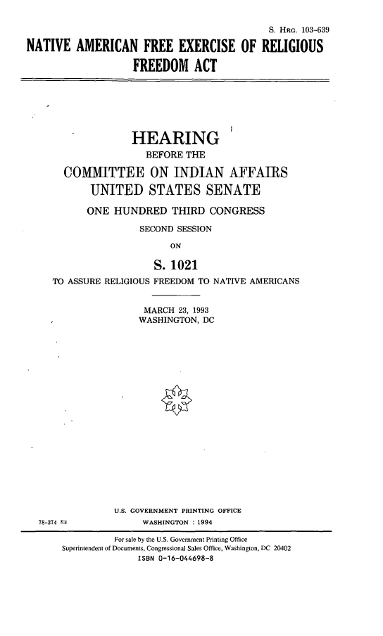 handle is hein.cbhear/naferf0001 and id is 1 raw text is: S. HRG. 103-639
NATIVE AMERICAN FREE EXERCISE OF RELIGIOUS
FREEDOM ACT

HEARING
BEFORE THE
COMMITTEE ON INDIAN AFFAIRS
UNITED STATES SENATE
ONE HUNDRED THIRD CONGRESS
SECOND SESSION
ON
S. 1021
TO ASSURE RELIGIOUS FREEDOM TO NATIVE AMERICANS

78-374 -

MARCH 23, 1993
WASHINGTON, DC
U.S. GOVERNMENT PRINTING OFFICE
WASHINGTON : 1994

For sale by the U.S. Government Printing Office
Superintendent of Documents, Congressional Sales Office, Washington, DC 20402
ISBN 0-16-044698-8


