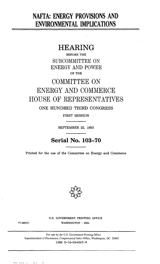 handle is hein.cbhear/naftaep0001 and id is 1 raw text is: NAFrA: ENERGY PROVISIONS AND
ENVIRONMENTAL IMPLICATIONS
HEARING
BEFORE THE
SUBCOMMITTEE ON
ENERGY AND POWER
OF THE
COMMITTEE ON
ENERGY AND COMMERCE
HOUSE OF REPRESENTATIVES
ONE HUNDRED THIRD CONGRESS
FIRST SESSION
SEPTEMBER 22, 1993
Serial No. 103-70
Printed for the use of the Committee on Energy and Commerce
U.S. GOVERNMENT PRINTING OFFICE
77-280CC       WASHINGTON : 1994

For sale by the U.S. Government Printing Office
Superintendent of Documents, Congressional Sales Office, Washington, DC 20402
ISBN 0-16-044045-9


