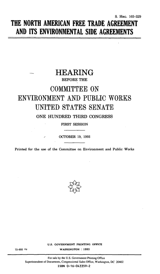 handle is hein.cbhear/naftaevsa0001 and id is 1 raw text is: 


                                           S. HRc. 103-329

THE  NORTH   AMERICAN FREE TRADE AGREEMENT

  AND  ITS  ENVIRONMENTAL SIDE AGREEMENTS


                 HEARING
                   BEFORE THE

               COMMITTEE ON

 ENVIRONMENT AND PUBLIC WORKS

        UNITED STATES SENATE

        ONE   HUNDRED   THIRD  CONGRESS

                   FIRST SESSION


                   OCTOBER 19, 1993


Printed for the use of the Committee on Environment and Public Works


73-693 ±


U.S. GOVERNMENT PRINTING OFFICE
     WASHINGTON : 1993


         For sale by the U.S. Government Printing Office
Superintendent of Documents, Congressional Sales Office, Washington, DC 20402
             ISBN 0-16-043359-2


