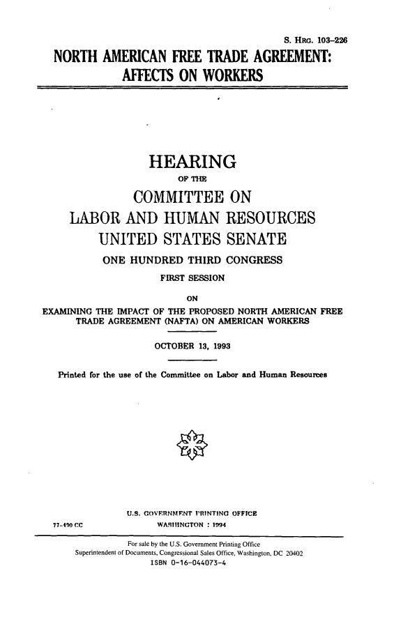 handle is hein.cbhear/naftaew0001 and id is 1 raw text is: 


                                           S. HRo. 103-226

  NORTH AMERICAN FREE TRADE AGREEMENT:

              AFFECTS   ON  WORKERS








                   HEARING
                        OF THE

                COMMITTEE ON

     LABOR AND HUMAN RESOURCES

          UNITED STATES SENATE

          ONE   HUNDRED   THIRD  CONGRESS

                     FIRST SESSION

                          ON
EXAMINING THE IMPACT OF THE PROPOSED NORTH AMERICAN FREE
      TRADE AGREEMENT (NAFTA) ON AMERICAN WORKERS

                    OCTOBER 13, 1993


   Printed for the use of the Committee on Labor and Human Resources













               U.S. COVERNMENT PRINTINO OFFICE
  77-40 CC          WARIIINCTON : 1994

               For sale by the U.S. Government Printing Office
      Superintendent of Documents, Congressional Sales Office, Washington, DC 20402
                   ISBN 0-16-044073-4


