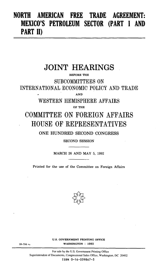 handle is hein.cbhear/naftamps0001 and id is 1 raw text is: NORTH AMERICAN FREE TRADE
MEXICO'S PETROLEUM SECTOR
PART II)

AGREEMENT:
(PART I AND

JOINT HEARINGS
BEFORE THE
SUBCOMMITTEES ON
INTERNATIONAL ECONOMIC POLICY AND TRADE
AND
WESTERN HEMISPHERE AFFAIRS
OF THE
COMMITTEE ON FOREIGN AFFAIRS
HOUSE OF REPRESENTATIVES

ONE HUNDRED SECOND CONGRESS
SECOND SESSION
MARCH 26 AND MAY 5,1992
Printed for the use of the Committee on Foreign Affairs
U.S. GOVERNMENT PRINTING OFFICE
WASHINGTON : 1993

59-704-

For sale by the U.S. Government Printing Office
Superintendent of Documents, Congressional Sales Office, Washington, DC 20402
ISBN 0-16-039867-3


