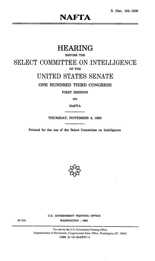 handle is hein.cbhear/naftasci0001 and id is 1 raw text is: S. HRG. 103-1006
NAFTA

HEARING
BEFORE THE
SELECT COMMITTEE ON INTELLIGENCE
OF THE
UNITED STATES SENATE
ONE HUNDRED THIRD CONGRESS
FIRST SESSION
ON
NAFTA
THURSDAY, NOVEMBER 4, 1993
Printed for the use of the Select Committee on Intelligence

U.S. GOVERNMENT PRINTING OFFICE
87-715                  WASHINGTON : 1995

For sale by the U.S. Government Printing Office
Superintendent of Documents, Congressional Sales Office, Washington, DC 20402
ISBN 0-16-046907-4


