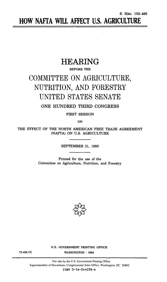 handle is hein.cbhear/naftausa0001 and id is 1 raw text is: S. HRG. 103-465
HOW NAFrA WILL AFFECT U.S. AGRICULTURE

HEARING
BEFORE THE
COMMITTEE ON AGRICULTURE,
NUTRITION, AND FORESTRY
UNITED STATES SENATE
ONE HUNDRED THIRD CONGRESS
FIRST SESSION
ON
THE EFFECT OF THE NORTH AMERICAN FREE TRADE AGREEMENT
(NAFTA) ON U.S. AGRICULTURE

SEPTEMBER 21, 1993
Printed for the use of the
Committee on Agriculture, Nutrition, and Forestry
U.S. GOVERNMENT PRINTING OFFICE
WASHINGTON : 1994

73-024 CC

For sale by the U.S. Government Printing Office
Superintendent of Documents, Congressional Sales Office, Washington, DC 20402
ISBN 0-16-044038-6


