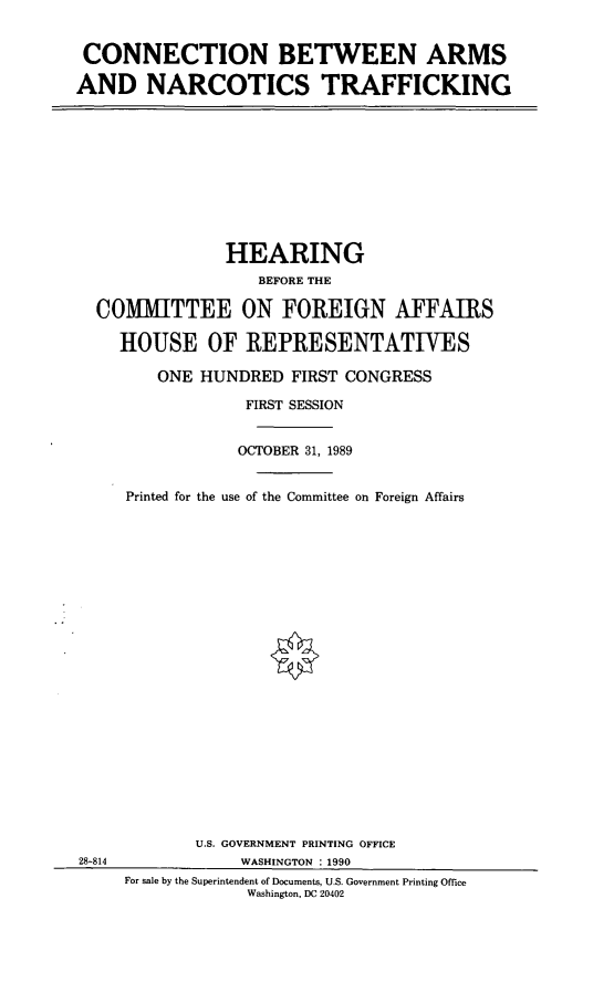 handle is hein.cbhear/narctk0001 and id is 1 raw text is: CONNECTION BETWEEN ARMS
AND NARCOTICS TRAFFICKING

HEARING
BEFORE THE
COM1IITTEE ON FOREIGN AFFAIRS
HOUSE OF REPRESENTATIVES
ONE HUNDRED FIRST CONGRESS
FIRST SESSION
OCTOBER 31, 1989
Printed for the use of the Committee on Foreign Affairs
U.S. GOVERNMENT PRINTING OFFICE
28-814               WASHINGTON : 1990
For sale by the Superintendent of Documents, U.S. Government Printing Office
Washington, DC 20402


