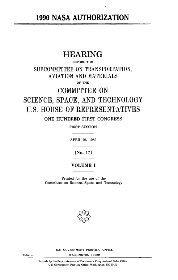 handle is hein.cbhear/nasa0001 and id is 1 raw text is: 1990 NASA AUTHORIZATION
HEARING
BEFORE THE
SUBCOMMITTEE ON TRANSPORTATION,
AVIATION AND MATERIALS
OF THE
COMMITTEE ON
SCIENCE, SPACE, AND TECHNOLOGY
U.S. HOUSE OF REPRESENTATIVES
ONE HUNDRED FIRST CONGRESS
FIRST SESSION
APRIL 26, 1989
[No. 171
VOLUME I
Printed for the use of the
Committee on Science, Space, and Technology
U.S. GOVERNMENT PRINTING OFFICE
99-550                WASHINGTON :1989
For sale by the Superintendent of Documents, Congressional Sales Office
U.S. Government Printing Office, Washington, DC 20402


