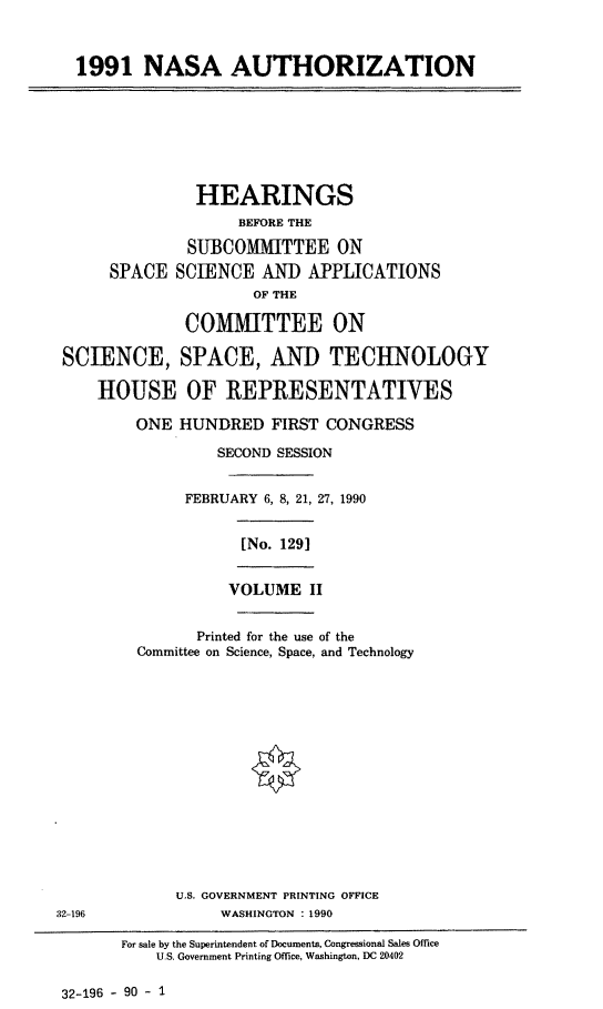 handle is hein.cbhear/nasaaut0001 and id is 1 raw text is: 1991 NASA AUTHORIZATION

HEARINGS
BEFORE THE
SUBCOMMITTEE ON
SPACE SCIENCE ANID APPLICATIONS
OF THE
COMMITTEE ON
SCIENCE, SPACE, AND TECHNOLOGY
HOUSE OF REPRESENTATIVES
ONE HUNDRED FIRST CONGRESS
SECOND SESSION
FEBRUARY 6, 8, 21, 27, 1990

[No. 1291

VOLUME II

Printed for the use of the
Committee on Science, Space, and Technology
U.S. GOVERNMENT PRINTING OFFICE
WASHINGTON : 1990

For sale by the Superintendent of Documents, Congressional Sales Office
U.S. Government Printing Office, Washington, DC 20402

32-196 - 90 - 1

32 -196


