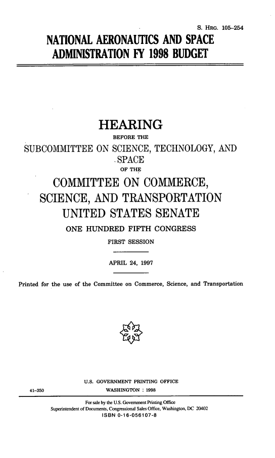 handle is hein.cbhear/nasab0001 and id is 1 raw text is: S. HRG. 105-254
NATIONAL AERONAUTICS AND SPACE
ADMINISTRATION FY 1998 BUDGET

HEARING
BEFORE THE
SUBCOMMITTEE ON SCIENCE, TECHNOLOGY, AND
- SPACE
OF THE
COMMITTEE ON COMMERCE,
SCIENCE, AND TRANSPORTATION
UNITED STATES SENATE
ONE HUNDRED FIFTH CONGRESS
FIRST SESSION
APRIL 24, 1997
Printed for the use of the Committee on Commerce, Science, and Transportation
U.S. GOVERNMENT PRINTING OFFICE
41-350                WASHINGTON : 1998
For sale by the U.S. Government Printing Office
Superintendent of Documents, Congressional Sales Office, Washington, DC 20402
ISBN 0-16-056107-8


