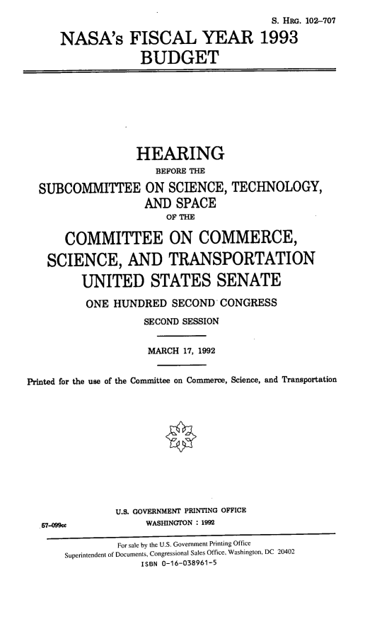 handle is hein.cbhear/nasafy0001 and id is 1 raw text is: S. HRG. 102-707
NASA's FISCAL YEAR 1993
BUDGET
HEARING
BEFORE THE
SUBCOMMITTEE ON SCIENCE, TECHNOLOGY,
AND SPACE
OF THE
COMMITTEE ON COMMERCE,
SCIENCE, AND TRANSPORTATION
UNITED STATES SENATE
ONE HUNDRED SECOND CONGRESS
SECOND SESSION
MARCH 17, 1992
Printed for the use of the Committee on Commerce, Science, and Transportation
U.S. GOVERNMENT PRINTING OFFICE
57-099ce             WASHINGTON : 1992
For sale by the U.S. Government Printing Office
Superintendent of Documents, Congressional Sales Office, Washington, DC 20402
ISBN 0-16-038961-5


