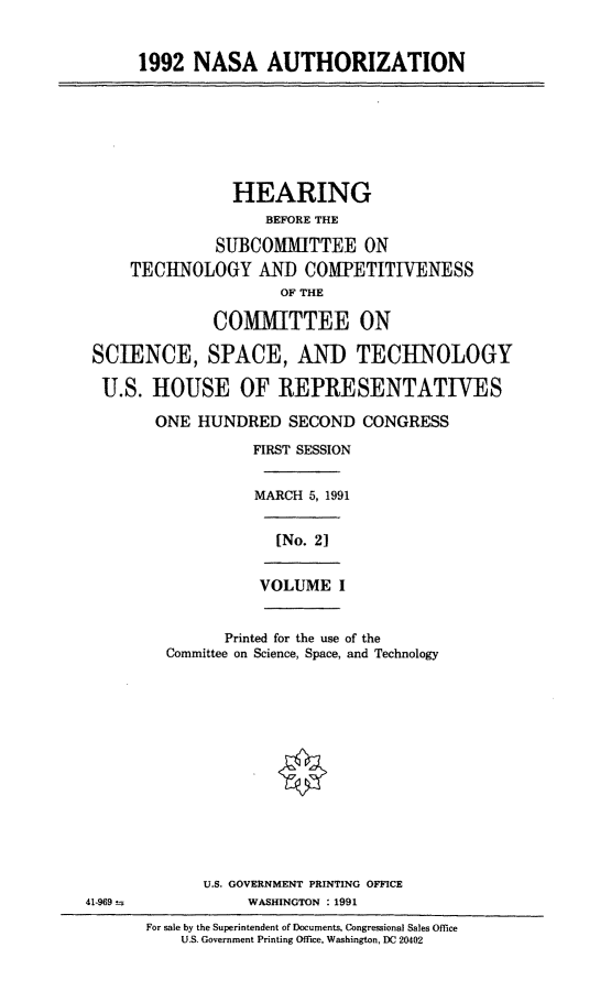 handle is hein.cbhear/nasai0001 and id is 1 raw text is: 1992 NASA AUTHORIZATION

HEARING
BEFORE THE
SUBCOMMITTEE ON
TECHNOLOGY AND COMPETITIVENESS
OF THE
COMMITTEE ON
SCIENCE, SPACE, AND TECHNOLOGY
U.S. HOUSE OF REPRESENTATIVES
ONE HUNDRED SECOND CONGRESS
FIRST SESSION
MARCH 5, 1991
[No. 2]
VOLUME I
Printed for the use of the
Committee on Science, Space, and Technology

U.S. GOVERNMENT PRINTING OFFICE
WASHINGTON : 1991

41-969--

For sale by the Superintendent of Documents, Congressional Sales Office
U.S. Government Printing Office, Washington, DC 20402


