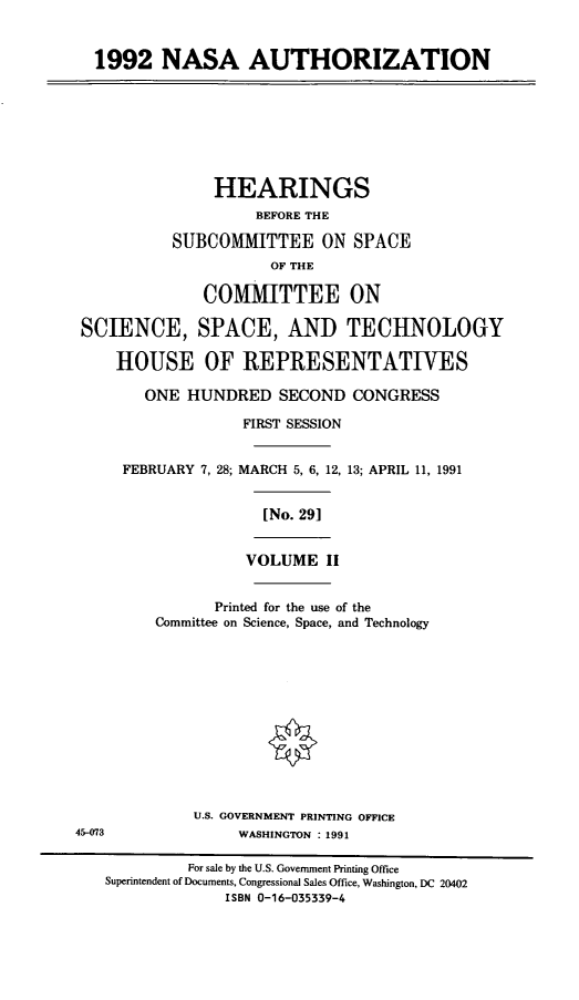 handle is hein.cbhear/nasaii0001 and id is 1 raw text is: 1992 NASA AUTHORIZATION
HEARINGS
BEFORE THE
SUBCOMMITTEE ON SPACE
OF THE
COMMITTEE ON
SCIENCE, SPACE, AND TECHNOLOGY
HOUSE OF REPRESENTATIVES
ONE HUNDRED SECOND CONGRESS
FIRST SESSION
FEBRUARY 7, 28; MARCH 5, 6, 12, 13; APRIL 11, 1991
[No. 29]
VOLUME II
Printed for the use of the
Committee on Science, Space, and Technology
U.S. GOVERNMENT PRINTING OFFICE
45-073               WASHINGTON : 1991
For sale by the U.S. Government Printing Office
Superintendent of Documents, Congressional Sales Office, Washington, DC 20402
ISBN 0-16-035339-4


