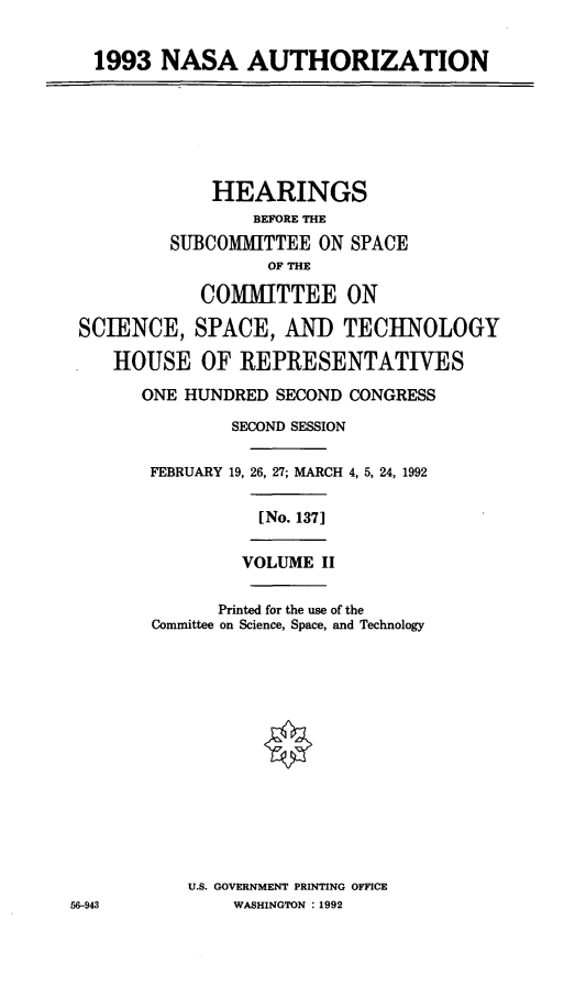 handle is hein.cbhear/nasant0001 and id is 1 raw text is: 1993 NASA AUTHORIZATION
HEARINGS
BEFORE THE
SUBCOMMITTEE ON SPACE
OF THE
COMMITTEE ON
SCIENCE, SPACE, AND TECHNOLOGY
HOUSE OF REPRESENTATIVES
ONE HUNDRED SECOND CONGRESS
SECOND SESSION
FEBRUARY 19, 26, 27; MARCH 4, 5, 24, 1992
[No. 1371
VOLUME II
Printed for the use of the
Committee on Science, Space, and Technology
U.S. GOVERNMENT PRINTING OFFICE
56-943           WASHINGTON : 1992


