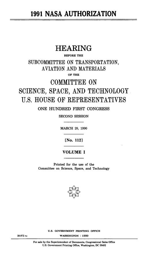 handle is hein.cbhear/nasath0001 and id is 1 raw text is: 1991 NASA AUTHORIZATION
HEARING
BEFORE THE
SUBCOMIMITTEE ON TRANSPORTATION,
AVIATION AND MATERIALS
OF THE
COMMITTEE ON
SCIENCE, SPACE, AND TECHNOLOGY
U.S. HOUSE OF REPRESENTATIVES
ONE HUNDRED FIRST CONGRESS
SECOND SESSION
MARCH 20, 1990
[No. 1121
VOLUME I
Printed for the use of the
Committee on Science, Space, and Technology
U.S. GOVERNMENT PRINTING OFFICE
30-972 WNWASHINGTON : 1990
For sale by the Superintendent of Documents, Congressional Sales Office
U.S. Government Printing Office, Washington, DC 20402


