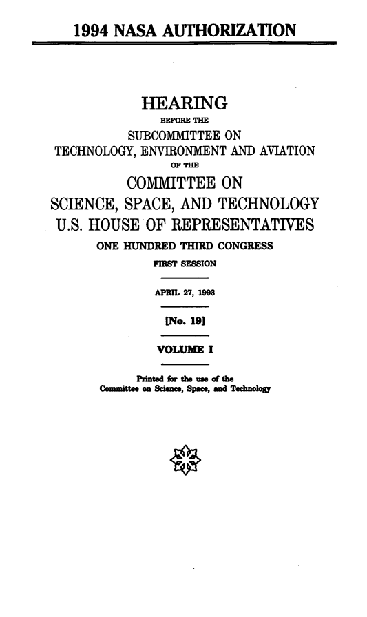 handle is hein.cbhear/nasaui0001 and id is 1 raw text is: 1994 NASA AUTHORIZATION
HEARING
BEFORE TM
SUBCOMMITTEE ON
TECHNOLOGY, ENVIRONMENT AND AVIATION
OF THE
COMMITTEE ON
SCIENCE, SPACE, AND TECHNOLOGY
U.S. HOUSE OF REPRESENTATIVES
ONE HUNDRED THIRD CONGRESS
FIRST SESSION
APRIL 27, 1993
[No. 191
VOLUME I
Printed for the we of the
Committee on Scie , Space, and Technology


