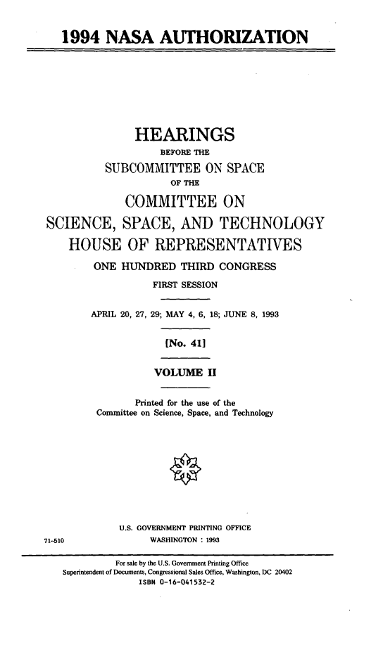 handle is hein.cbhear/nasauii0001 and id is 1 raw text is: 1994 NASA AUTHORIZATION

HEARINGS
BEFORE THE
SUBCOMMITTEE ON SPACE
OF THE
COMMITTEE ON
SCIENCE, SPACE, AND TECHNOLOGY
HOUSE OF REPRESENTATIVES
ONE HUNDRED THIRD CONGRESS
FIRST SESSION

APRIL 20, 27,

29; MAY 4, 6, 18; JUNE 8, 1993
[No. 411
VOLUME II

Printed for the use of the
Committee on Science, Space, and Technology
U.S. GOVERNMENT PRINTING OFFICE
WASHINGTON : 1993

71-510

For sale by the U.S. Government Printing Office
Superintendent of Documents, Congressional Sales Office, Washington, DC 20402
ISBN 0-16-041532-2



