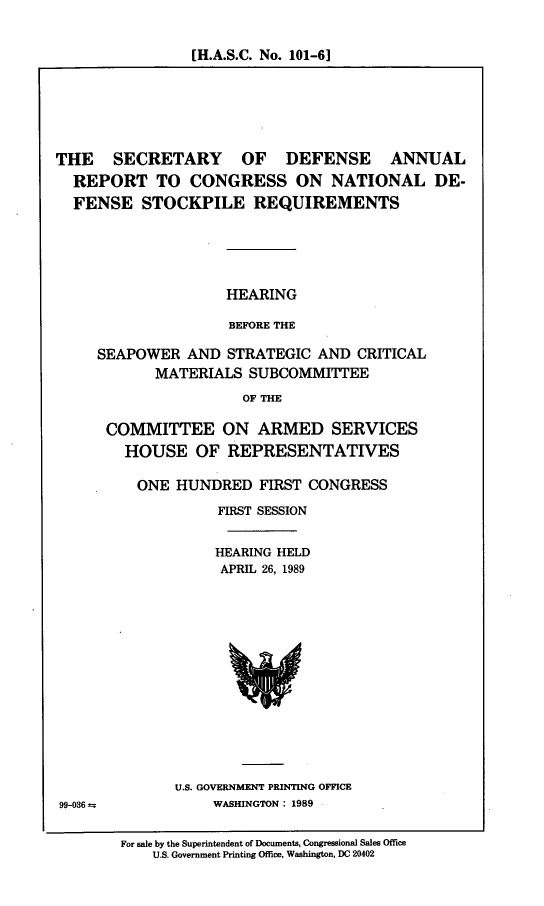 handle is hein.cbhear/natldsr0001 and id is 1 raw text is: [H.A.S.C. No. 101-61

THE SECRETARY OF DEFENSE ANNUAL
REPORT TO CONGRESS ON NATIONAL DE-
FENSE STOCKPILE REQUIREMENTS
HEARING
BEFORE THE
SEAPOWER AND STRATEGIC AND CRITICAL
MATERIALS SUBCOMMITTEE
OF THE

COMMITTEE ON ARMED SERVICES
HOUSE OF REPRESENTATIVES
ONE HUNDRED FIRST CONGRESS
FIRST SESSION
HEARING HELD
APRIL 26, 1989

U.S. GOVERNMENT PRINTING OFFICE
WASHINGTON : 1989

99-036 ±

For sale by the Superintendent of Documents, Congressional Sales Office
U.S. Government Printing Office, Washington, DC 20402


