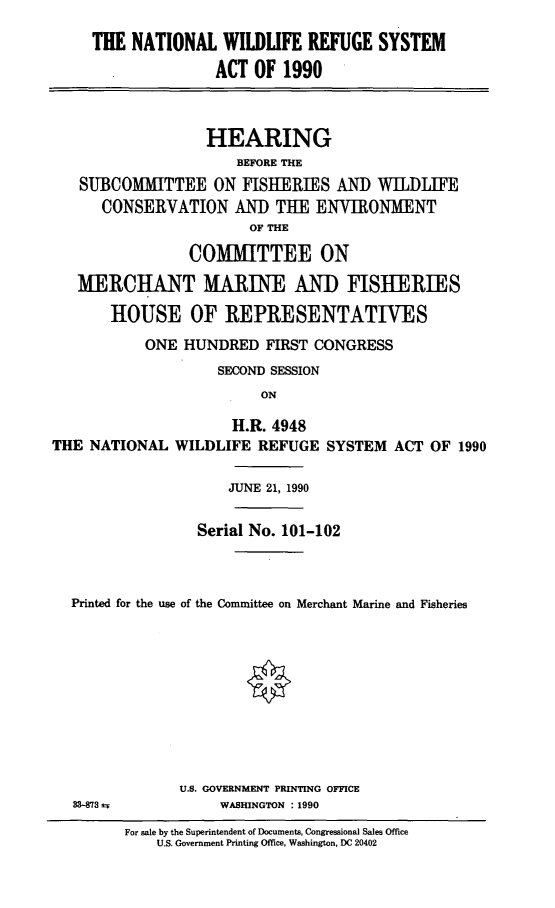 handle is hein.cbhear/natlwrsa0001 and id is 1 raw text is: THE NATIONAL WILDLIFE REFUGE SYSTEM
ACT OF 1990
HEARING
BEFORE THE
SUBCOMMITTEE ON FISHERIES AND WILDLIFE
CONSERVATION AND THE ENVIRONMENT
OF THE
COMMITTEE ON
MERCHANT MARINE AND FISHERIES
HOUSE OF REPRESENTATIVES
ONE HUNDRED FIRST CONGRESS
SECOND SESSION
ON
H.R. 4948
THE NATIONAL WILDLIFE REFUGE SYSTEM ACT OF 1990
JUNE 21, 1990
Serial No. 101-102
Printed for the use of the Committee on Merchant Marine and Fisheries

U.S. GOVERNMENT PRINTING OFFICE
WASHINGTON : 1990

For sale by the Superintendent of Documents, Congressional Sales Office
U.S. Government Printing Office, Washington, DC 20402

33-873 a5


