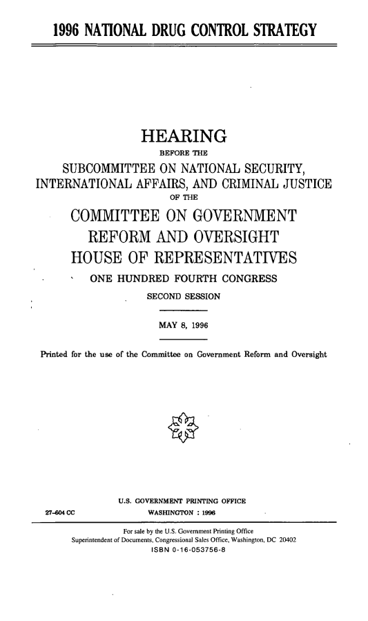 handle is hein.cbhear/ndcs0001 and id is 1 raw text is: 1996 NATIONAL DRUG CONTROL STRATEGY

HEARING
BEFORE THE
SUBCOMMITTEE ON NATIONAL SECURITY,
INTERNATIONAL AFFAIRS, AND CRIMINAL JUSTICE
OF THE
COMMITTEE ON GOVERNMENT
REFORM AND OVERSIGHT
HOUSE OF REPRESENTATIVES
ONE HUNDRED FOURTH CONGRESS
SECOND SESSION

MAY 8, 1996

Printed for the use of the Committee on Government Reform and Oversight
U.S. GOVERNMENT PRINTING OFFICE

WASIHNGTON : 1996

27-4604 CC

For sale by the U.S. Government Printing Office
Superintendent of Documents, Congressional Sales Office, Washington, DC 20402
ISBN 0-16-053756-8


