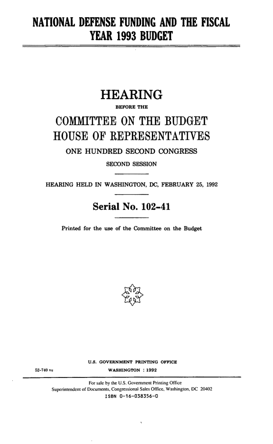 handle is hein.cbhear/ndffy0001 and id is 1 raw text is: NATIONAL DEFENSE FUNDING AND THE FISCAL
YEAR 1993 BUDGET

HEARING
BEFORE THE
COMMITTEE ON THE BUDGET
HOUSE OF REPRESENTATIVES
ONE HUNDRED SECOND CONGRESS
SECOND SESSION
HEARING HELD IN WASHINGTON, DC, FEBRUARY 25, 1992
Serial No. 102-41
Printed for the use of the Committee on the Budget

U.S. GOVERNMENT PRINTING OFFICE
WASHINGTON :1992

52-740to

For sale by the U.S. Government Printing Office
Superintendent of Documents. Congressional Sales Office, Washington, DC 20402
ISBN 0-16-038356-0


