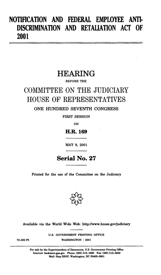handle is hein.cbhear/nfeara0001 and id is 1 raw text is: NOTIFICATION AND FEDERAL EMPLOYEE ANTI-
DISCRIMINATION AND RETALIATION ACT OF
2001
HEARING
BEFORE THE
COMMITTEE ON THE JUDICIARY
HOUSE OF REPRESENTATIVES
ONE HUNDRED SEVENTH CONGRESS
FIRST SESSION
ON
H.R. 169
MAY 9, 2001
Serial No. 27
Printed for the use of the Committee on the Judiciary
Available via the World Wide Web: http://www.house.gov/judiciary
U.S. GOVERNMENT PRINTING OFFICE
72-302 PS             WASHINGTON : 2001
For sale by the Superintendent of Documents, U.S- Government Printing Office
Internet: bookstore.gpo.gov Phone: (202) 512-1800 Fax: (202) 512-2250
Mail: Stop SSOP, Washington, DC 20402-0001


