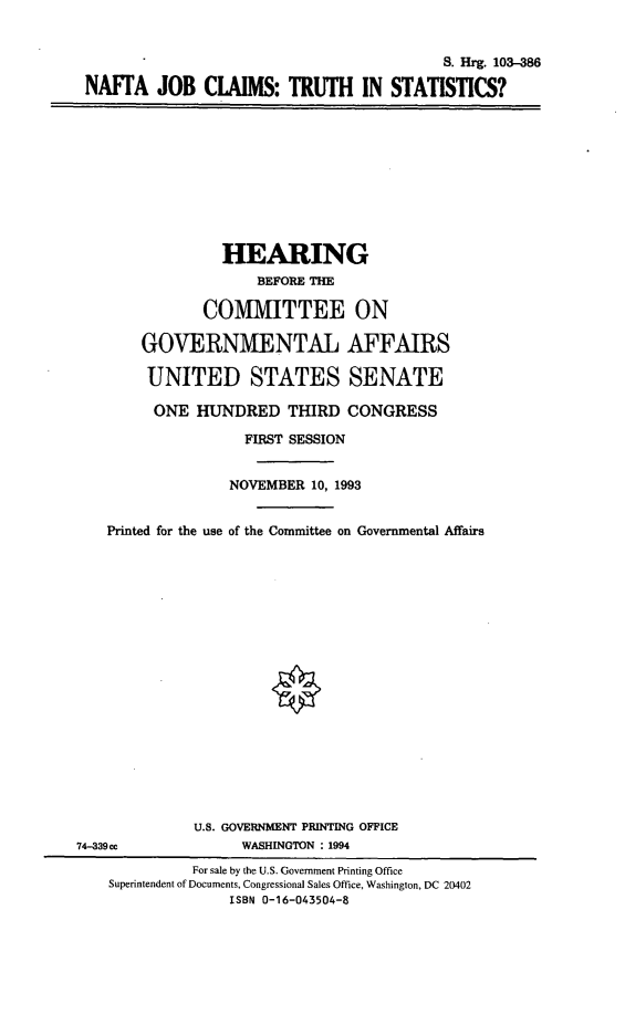 handle is hein.cbhear/nftjobcl0001 and id is 1 raw text is: S. Hrg. 103-386
NAFTA JOB CLAIMS: TRUTH IN STATISTICS?

HEARING
BEFORE THE
COMMITTEE ON
GOVERNMENTAL AFFAIRS
UNITED STATES SENATE
ONE HUNDRED THIRD CONGRESS
FIRST SESSION
NOVEMBER 10, 1993
Printed for the use of the Committee on Governmental Affairs
U.S. GOVERNMENT PRINTING OFFICE
74-339ce              WASHINGTON : 1994
For sale by the U.S. Government Printing Office
Superintendent of Documents, Congressional Sales Office, Washington, DC 20402
ISBN 0-16-043504-8


