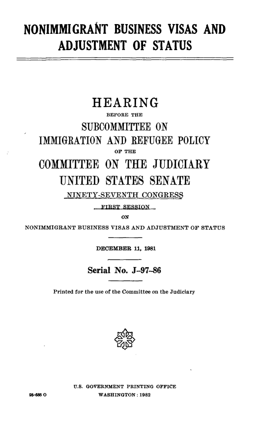 handle is hein.cbhear/nimmbizvsas0001 and id is 1 raw text is: ï»¿NONIMMIGRANT BUSINESS VISAS AND
ADJUSTMENT OF STATUS

HEARING
BEFORE THE
SUBCOMMITTEE ON
IMMIGRATION AND REFUGEE POLICY
OF THE
COMMITTEE ON THE JUDICIARY
UNITED STATES SENATE
NINETY-SEVENTH CONGRESS
TRT RERTON
ON
NONIMMIGRANT BUSINESS VISAS AND ADJUSTMENT OF STATUS

9gH854 0

DECEMBER 11, 1981
Serial No. J-97-86
Printed for the use of the Committee on the Judiciary
U.S. GOVERNMENT PRINTING OFFICE
WASHINGTON: 1982


