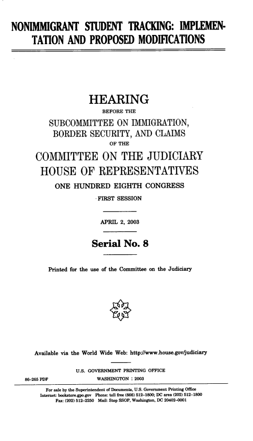 handle is hein.cbhear/nist0001 and id is 1 raw text is: NONIMMIGRANT STUDENT TRACKING: IMPLEMEN-
TATION AND PROPOSED MODIFICATIONS
HEARING
BEFORE THE
SUBCOMMITTEE ON IMMIGRATION,
BORDER SECURITY, AND CLAIMS
OF THE
COMMITTEE ON THE JUDICIARY
HOUSE OF REPRESENTATIVES
ONE HUNDRED EIGHTH CONGRESS
FIRST SESSION
APRIL 2, 2003
Serial No. 8
Printed for the use of the Committee on the Judiciary
Available via the World Wide Web: http://www.house.gov/judiciary
U.S. GOVERNMENT PRINTING OFFICE
86-265 PDF             WASHINGTON : 2003
For sale by the Superintendent of Documents, U.S. Government Printing Office
Internet: bookstore.gpo.gov Phone: toll free (866) 512-1800; DC area (202) 512-1800
Fax: (202) 512-2250 Mail: Stop SSOP, Washington, DC 20402-0001


