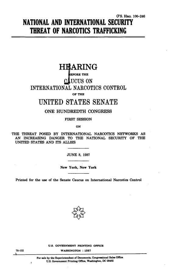 handle is hein.cbhear/nistnt0001 and id is 1 raw text is: 


                                              (7S. HRG. 100-246

     NATIONAL AND INTERNATIONAL SECURITY

        THREAT OF NARCOTICS TRAFFICKING








                     H ARING
                          EFORE THE

                       UCUS ON
        INTERNATIONAL NARCOTICS CONTROL
                           OF THE

            UNITED STATES SENATE

               ONE  HUNDREDTH CONGRESS

                       FIRST SESSION

                            ON

THE THREAT  POSED BY  INTERNATIONAL NARCOTICS NETWORKS  AS
  AN INCREASING DANGER   TO THE  NATIONAL SECURITY  OF THE
  UNITED STATES AND ITS ALLIES


                        JUNE 8, 1987


                     New York, New York


  Printed for the use of the Senate Caucus on International Narcotics Control















                U.S. GOVERNMENT PRINTING OFFICE
  76-162             WASHINGTON : 1987

           For sale by the Superintendent of Documents, Congreesional Sales Office
               US. Government Printing Office, Washington, DC 20402



