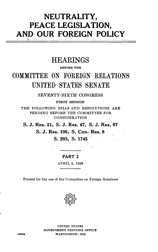 handle is hein.cbhear/nlpcl0001 and id is 1 raw text is: 


           NEUTRALITY,

      PEACE LEGISLATION,

 AND OUR FOREIGN POLICY




             HEARINGS
                BEFORE THE

COMMITTEE ON FOREIGN RELATIONS

       UNITED STATES SENATE

         SEVENTY-SIXTH CONGRESS
               FIRST SESSION
   THE FOLLOWING BILLS AND RESOLUTIONS ARE
      PENDING BEFORE THE COMMITTEE FOR
              CONSIDERATION
    S. J. Res. 21, S. J. Res. 67, S. J. Res. 97
        S. J. Res. 106, S. Con. Res. 8
              S. 203, S. 1745



                 PART 2
                 APRIL 6, 1939


    Printed for the use of the Committee on Foreign Relations



                  Q





               UNITED STATES
           GOVERNMENT PRINTING OFFICE
  138244       WASHINGTON: 1939


