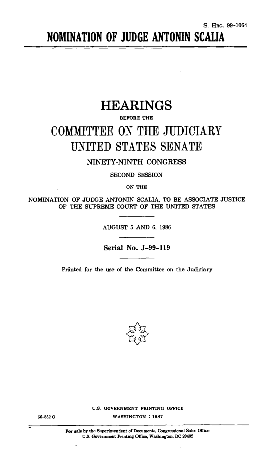 handle is hein.cbhear/nmjdant0001 and id is 1 raw text is: S. HRG. 99-1064
NOMINATION OF JUDGE ANTONIN SCALIA

HEARINGS
BEFORE THE
COMITTEE ON THE JUDICIARY
UNITED STATES SENATE
NINETY-NINTH CONGRESS
SECOND SESSION
ON THE
NOMINATION OF JUDGE ANTONIN SCALIA, TO BE ASSOCIATE JUSTICE
OF THE SUPREME COURT OF THE UNITED STATES
AUGUST 5 AND 6, 1986
Serial No. J-99-119
Printed for the use of the Committee on the Judiciary

U.S. GOVERNMENT PRINTING OFFICE
WASHINGTON : 1987

66-852 0

For sale by the Superintendent of Documents, Congressional Sales Office
U.S. Government Printing Office, Washington, DC 20402


