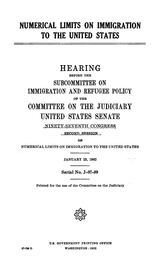 handle is hein.cbhear/nmrclimmgrtn0001 and id is 1 raw text is: ï»¿NUMERICAL LIMITS ON IMMIGRATION
TO THE UNITED STATES

HEARING
BEFORE THE
SUBCOMMITTEE ON
IMMIGRATION AND REFUGEE POLICY
OF THE
COMMITTEE ON THE JUDICIARY
UNITED STATES SENATE
-NNEX  YEN-TH CONGRESS
rJCSEQQxESSLQL.
ON
NUMERICAL LIMITS ON IMMIGRATION TO THE UNITED STATES

JANUARY 25, 1982
Serial No. J-97-89
Printed for the use of the Committee on the Judiciary
U.S. GOVERNMENT PRINTING OFFICE
WASHINGTON: 1982

97-7680


