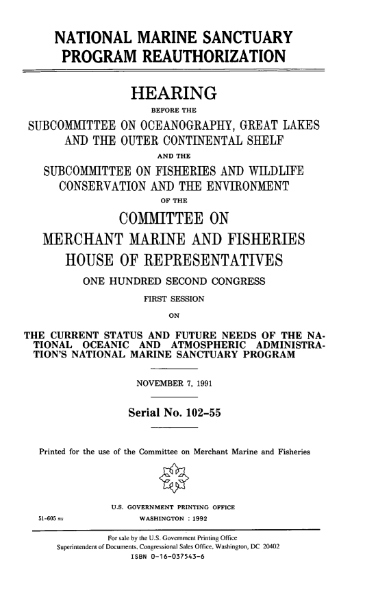 handle is hein.cbhear/nmspra0001 and id is 1 raw text is: NATIONAL MARINE SANCTUARY
PROGRAM REAUTHORIZATION
HEARING
BEFORE THE
SUBCOMMITTEE ON OCEANOGRAPHY, GREAT LAKES
AND THE OUTER CONTINENTAL SHELF
AND THE
SUBCOMMITTEE ON FISHERIES AND WILDLIFE
CONSERVATION AND THE ENVIRONMENT
OF THE
COMMITTEE ON
MERCHANT MARINE AND FISHERIES
HOUSE OF REPRESENTATIVES
ONE HUNDRED SECOND CONGRESS
FIRST SESSION
ON
THE CURRENT STATUS AND FUTURE NEEDS OF THE NA-
TIONAL OCEANIC AND ATMOSPHERIC ADMINISTRA-
TION'S NATIONAL MARINE SANCTUARY PROGRAM
NOVEMBER 7, 1991
Serial No. 102-55
Printed for the use of the Committee on Merchant Marine and Fisheries
U.S. GOVERNMENT PRINTING OFFICE
51-605-        WASHINGTON :1992
For sale by the U.S. Government Printing Office
Superintendent of Documents, Congressional Sales Office, Washington, DC 20402
ISBN 0-16-037543-6


