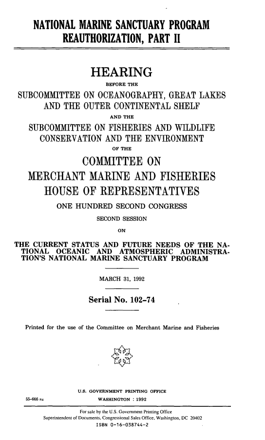 handle is hein.cbhear/nmsprea0001 and id is 1 raw text is: NATIONAL MARINE SANCTUARY PROGRAM
REAUTHORIZATION, PART II
HEARING
BEFORE THE
SUBCOMMITTEE ON OCEANOGRAPHY, GREAT LAKES
AND THE OUTER CONTINENTAL SHELF
AND THE
SUBCOMMITTEE ON FISHERIES AND WILDLIFE
CONSERVATION AND THE ENVIRONMENT
OF THE
COMMITTEE ON
MERCHANT MARINE AND FISHERIES
HOUSE OF REPRESENTATIVES
ONE HUNDRED SECOND CONGRESS
SECOND SESSION
ON
THE CURRENT STATUS AND FUTURE NEEDS OF THE NA-
TIONAL OCEANIC AND ATMOSPHERIC ADMINISTRA-
TION'S NATIONAL MARINE SANCTUARY PROGRAM
MARCH 31, 1992
Serial No. 102-74
Printed for the use of the Committee on Merchant Marine and Fisheries
U.S. GOVERNMENT PRINTING OFFICE

55-666 a

WASHINGTON : 1992

For sale by the U.S. Government Printing Office
Superintendent of Documents, Congressional Sales Office, Washington, DC 20402
ISBN 0-16-038744-2


