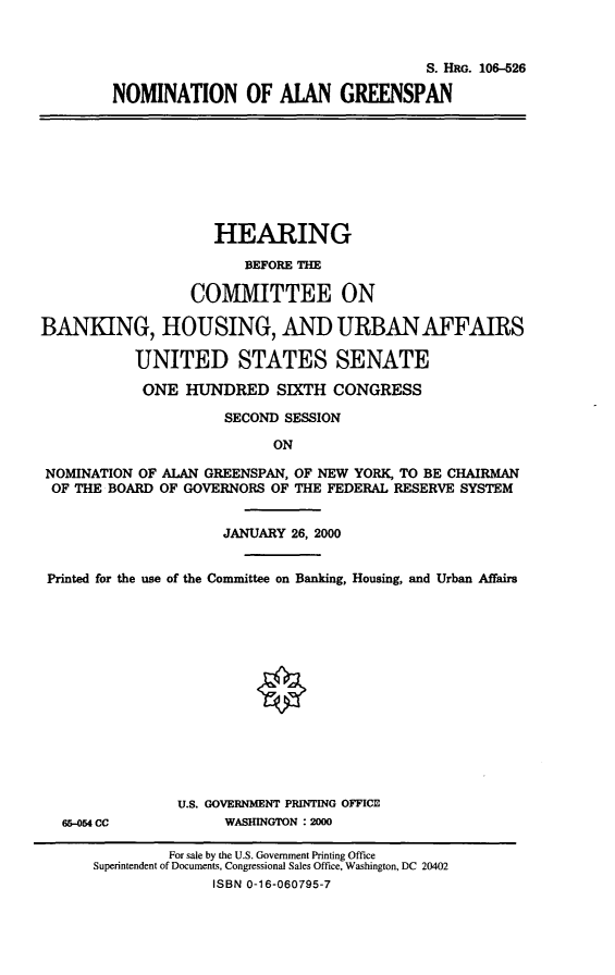 handle is hein.cbhear/nomalg0001 and id is 1 raw text is: S. HRG. 10-526
NOMINATION OF ALAN GREENSPAN
HEARING
BEFORE THE
COMMITTEE ON
BANKING, HOUSING, AND URBAN AFFAIRS
UNITED STATES SENATE
ONE HUNDRED SIXTH CONGRESS
SECOND SESSION
ON
NOMINATION OF ALAN GREENSPAN, OF NEW YORK, TO BE CHAIRMAN
OF THE BOARD OF GOVERNORS OF THE FEDERAL RESERVE SYSTEM
JANUARY 26, 2000
Printed for the use of the Committee on Banking, Housing, and Urban Affairs
U.S. GOVERNMENT PRINTING OFFICE
6&-054 CC          WASHINGTON :2000

For sale by the U.S. Government Printing Office
Superintendent of Documents, Congressional Sales Office, Washington, DC 20402
ISBN 0-16-060795-7


