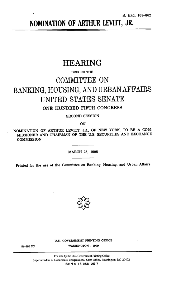 handle is hein.cbhear/nomaljr0001 and id is 1 raw text is: S. HRG. 105--862
NOMINATION OF ARTHUR LEVITT, JR.
HEARING
BEFORE THE
COMMITTEE ON
BANKING, HOUSING, AND URBANAFFAIRS
UNITED STATES SENATE
ONE HUNDRED FIFTH CONGRESS
SECOND SESSION
ON
NOMINATION OF ARTHUR LEVITT, JR., OF NEW YORK, TO BE A COM-
MISSIONER AND CHAIRMAN OF THE U.S. SECURITIES AND EXCHANGE
COMMISSION
MARCH 25, 1998
Printed for the use of the Committee on Banking, Housing, and Urban Affairs
U.S. GOVERNMENT PRINTING OFFICE
54-380 CC           WASHINGTON : 1999
For sale by the U.S. Government Printing Office
Superintendent of Documents, Congressional Sales Office, Washington, DC 20402
ISBN 0-16-058125-7


