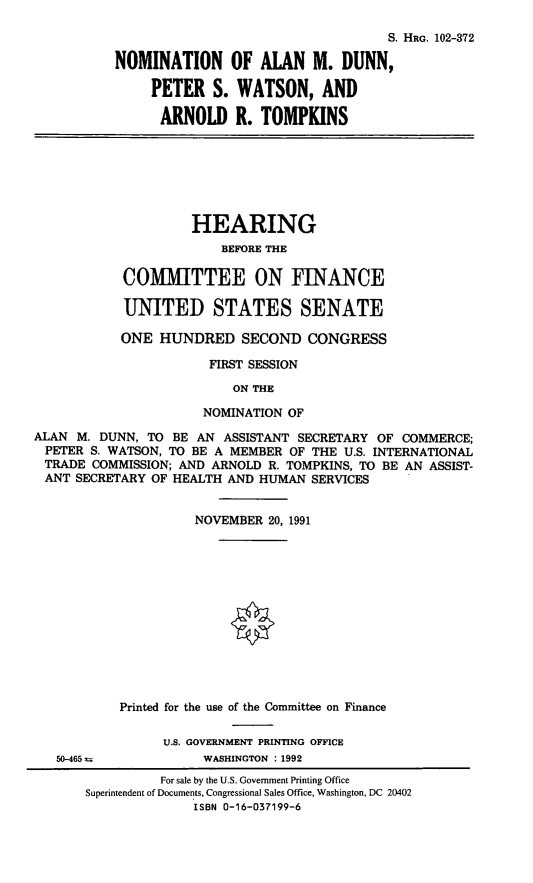 handle is hein.cbhear/nomamd0001 and id is 1 raw text is: S. HRG. 102-372
NOMINATION OF ALAN M. DUNN,
PETER S. WATSON, AND
ARNOLD R. TOMPKINS

HEARING
BEFORE THE
COMMITTEE ON FINANCE
UNITED STATES SENATE
ONE HUNDRED SECOND CONGRESS
FIRST SESSION
ON THE
NOMINATION OF

ALAN M. DUNN, TO BE AN ASSISTANT SECRETARY OF COMMERCE;
PETER S. WATSON, TO BE A MEMBER OF THE U.S. INTERNATIONAL
TRADE COMMISSION; AND ARNOLD R. TOMPKINS, TO BE AN ASSIST-
ANT SECRETARY OF HEALTH AND HUMAN SERVICES
NOVEMBER 20, 1991
Printed for the use of the Committee on Finance
U.S. GOVERNMENT PRINTING OFFICE

50-465 a

WASHINGTON :1992

For sale by the U.S. Government Printing Office
Superintendent of Documents, Congressional Sales Office, Washington, DC 20402
ISBN 0-16-037199-6


