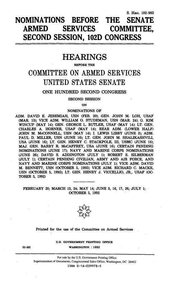 handle is hein.cbhear/nomasc0001 and id is 1 raw text is: S. HRG. 102-983
NOMINATIONS BEFORE THE SENATE
ARMED           SERVICES           COMMITTEE,
SECOND SESSION, 102D CONGRESS
HEARINGS
BEFORE THE
COMMITTEE ON ARMED SERVICES
UNITED STATES SENATE
ONE HUNDRED SECOND CONGRESS
SECOND SESSION
ON
NOMINATIONS OF
ADM. DAVID E. JEREMIAH, USN (FEB. 20); GEN. JOHN M. LOH, USAF
(MAR. 13); VICE ADM. WILLIAM 0. STUDEMAN, USN (MAR. 24); G. KIM
WINCUP (MAY 14); GEN. GEORGE L. BUTLER, USAF (MAY 14); LT. GEN.
CHARLES A. HORNER, USAF (MAY 14); REAR ADM. (LOWER HALF)
JOHN M. McCONNELL, USN (MAY 14); I. LEWIS LIBBY (JUNE 3); ADM.
PAUL D. MILLER, USN (JUNE 16); LT. GEN. JOHN M. SHALIKASHVILI,
USA (JUNE 16); LT. GEN. HENRY C. STACKPOLE, Ill, USMC (JUNE 16);
MAJ. GEN. BARRY R. McCAFFREY, USA (JUNE 16); CERTAIN PENDING
NOMINATIONS (JUNE 17); NAVY AND MARINE CORPS NOMINATIONS
(JUNE 26); DAVID S. ADDINGTON (JULY 1); ROBERT S.. SILBERMAN
(JULY 1); CERTAIN PENDING CIVILIAN, ARMY AND AIR FORCE, AND
NAVY AND MARINE CORPS NOMINATIONS (JULY 1); VICE ADM. DAVID
M. BENNETT, USN (OCTOBER 5, 1992); VICE ADM. RICHARD C. MACKE,
USN (OCTOBER 5, 1992); LT. GEN. HENRY J. VICCELLIO, JR., USAF (OC-
TOBER 5, 1992)
FEBRUARY 20; MARCH 13, 24; MAY 14; JUNE 3, 16, 17, 26; JULY 1;
OCTOBER 5, 1992
Printed for the use of the Committee on Armed Services
U.S. GOVERNMENT PRINTING OFFICE
52-562             WASHINGTON : 1992
For sale by the U.S. Government Printing Office
Superintendent of Documents, Congressional Sales Office, Washington, DC 20402
ISBN 0-16-039978-5


