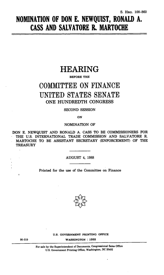 handle is hein.cbhear/nomdenrac0001 and id is 1 raw text is: S. HRG. 100-860
NOMINATION OF DON E. NEWQUIST, RONALD A.
CASS AND SALVATORE R, MARTOCHE
HEARING
BEFORE THE
COMMITTEE ON FINANCE
UNITED STATES SENATE
ONE HUNDREDTH CONGRESS
SECOND SESSION
ON
NOMINATION OF
DON E. NEWQUIST AND RONALD A. CASS TO BE COMMISSIONERS FOR
THE U.S. INTERNATIONAL TRADE COMMISSION AND SALVATORE R.
MARTOCHE TO BE ASSISTANT SECRETARY (ENFORCEMENT) OF THE
TREASURY
AUGUST 4, 1988
Printed for the use of the Committee on Finance
U.S. GOVERNMENT PRINTING OFFICE
90-310             WASHINGTON : 1988
For sale by the Superintendent of Documents, Congressional Sales Office
U.S. Government Printing Office, Washington, DC 20402


